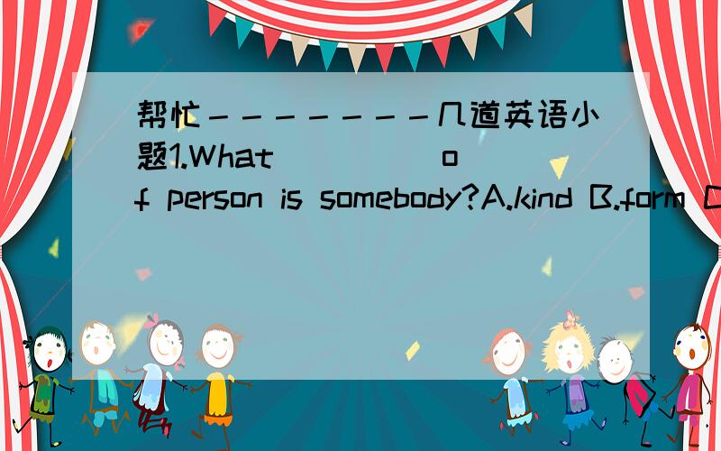 帮忙－－－－－－－几道英语小题1.What ____ of person is somebody?A.kind B.form C.grade D.behaviour2.A play produced by Beijing Children's Art Theatre explores the topic ____ a boy's point of view.A.in B.to C.with D.from3.They often ____