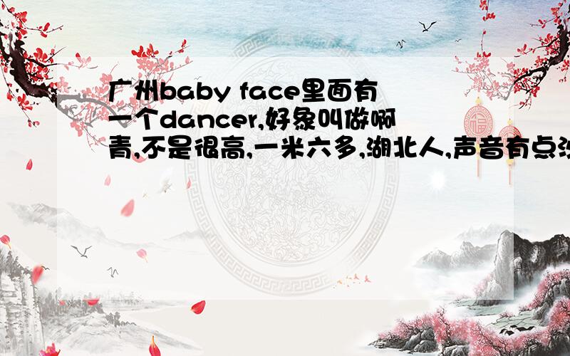 广州baby face里面有一个dancer,好象叫做啊青,不是很高,一米六多,湖北人,声音有点沙沙的有人认识吗?知道的告诉下其他信息