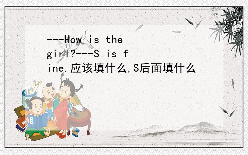 ---How is the girl?---S is fine.应该填什么,S后面填什么