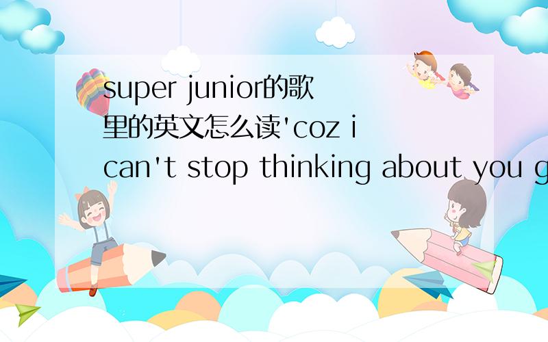 super junior的歌里的英文怎么读'coz i can't stop thinking about you girlno i can't stop thinking about you girl我听了无数遍,怎么总听着象MUCH GIRL呢,到底这句应该怎么读,最好附上音标.