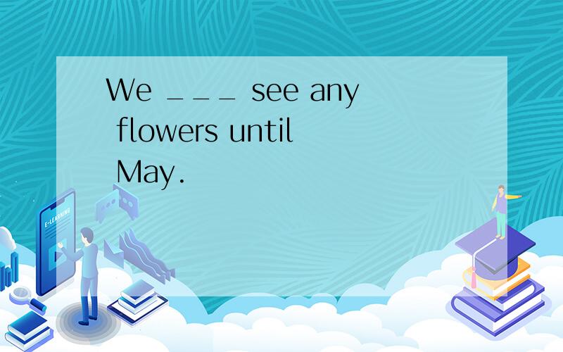 We ___ see any flowers until May.