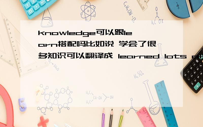 knowledge可以跟learn搭配吗比如说 学会了很多知识可以翻译成 learned lots of knowledge吗如果不能 该如何翻译呢 请前辈告知,