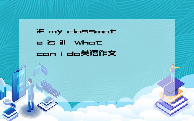 if my classmate is ill,what can i do英语作文