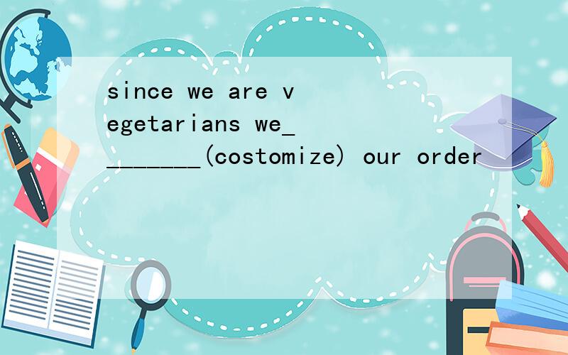 since we are vegetarians we________(costomize) our order