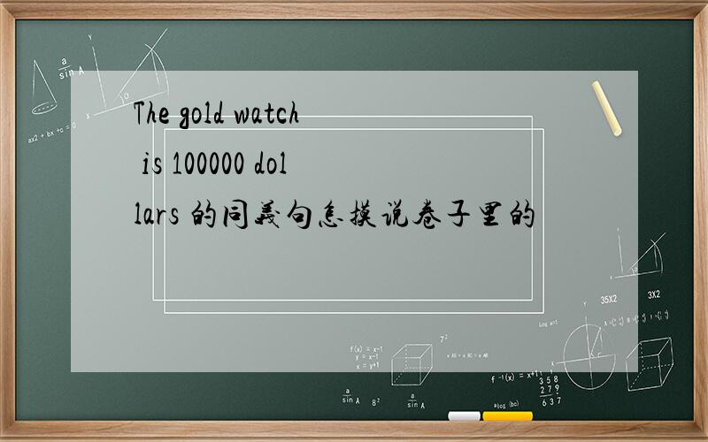 The gold watch is 100000 dollars 的同义句怎摸说卷子里的