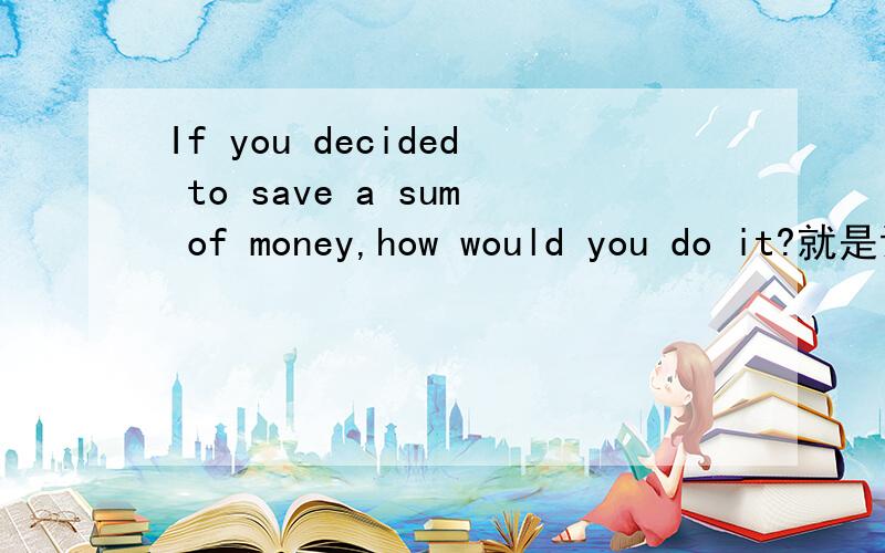 If you decided to save a sum of money,how would you do it?就是说..当别人提问你这个问题时..你怎么在2分钟用英语说你的观点..急 .急