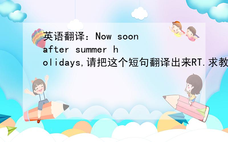英语翻译：Now soon after summer holidays,请把这个短句翻译出来RT.求教谢谢