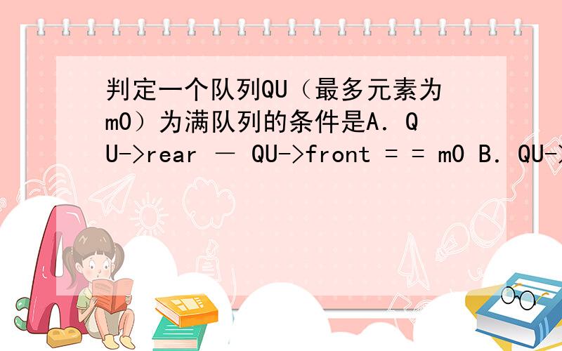 判定一个队列QU（最多元素为m0）为满队列的条件是A．QU->rear － QU->front = = m0 B．QU->rear － QU->front －1= = m0 C．QU->front = = QU->rear D．QU->front = = QU->rear+1