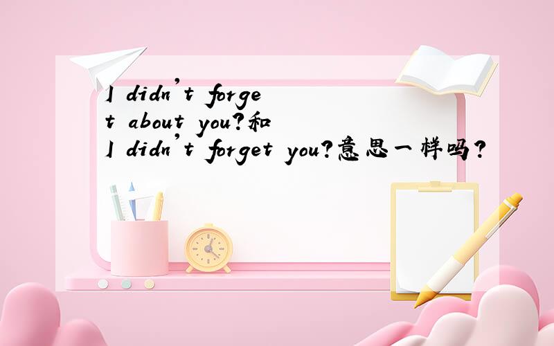 I didn't forget about you?和 I didn't forget you?意思一样吗?