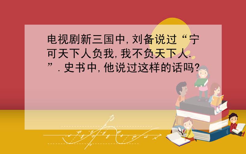 电视剧新三国中,刘备说过“宁可天下人负我,我不负天下人.”.史书中,他说过这样的话吗?