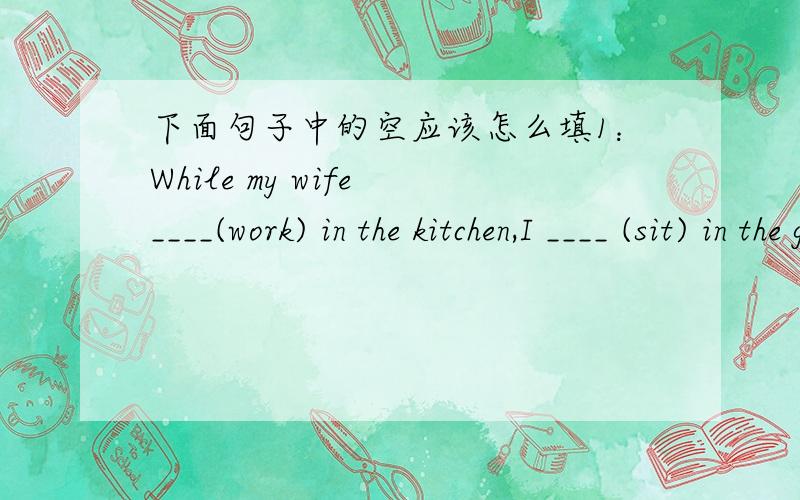 下面句子中的空应该怎么填1：While my wife ____(work) in the kitchen,I ____ (sit) in the garden.2：When my wife ____(work) in the kitchen,I ____ (sit) in the garden.-----1：worked;was sitting 或was working;sitted 或则was working;was s