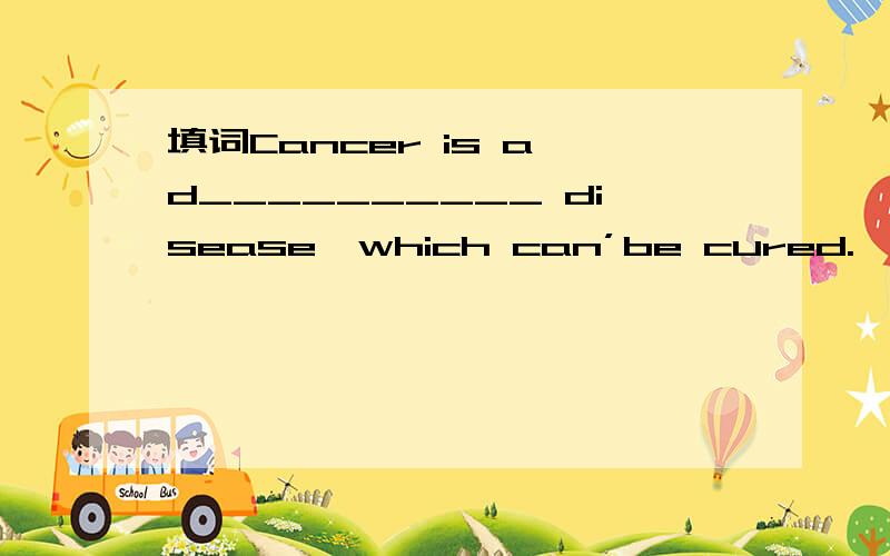 填词Cancer is a d__________ disease,which can’be cured.