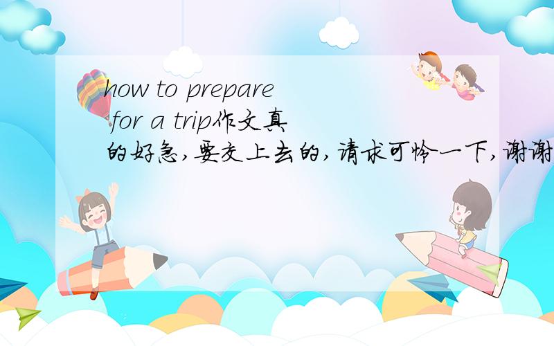 how to prepare for a trip作文真的好急,要交上去的,请求可怜一下,谢谢.