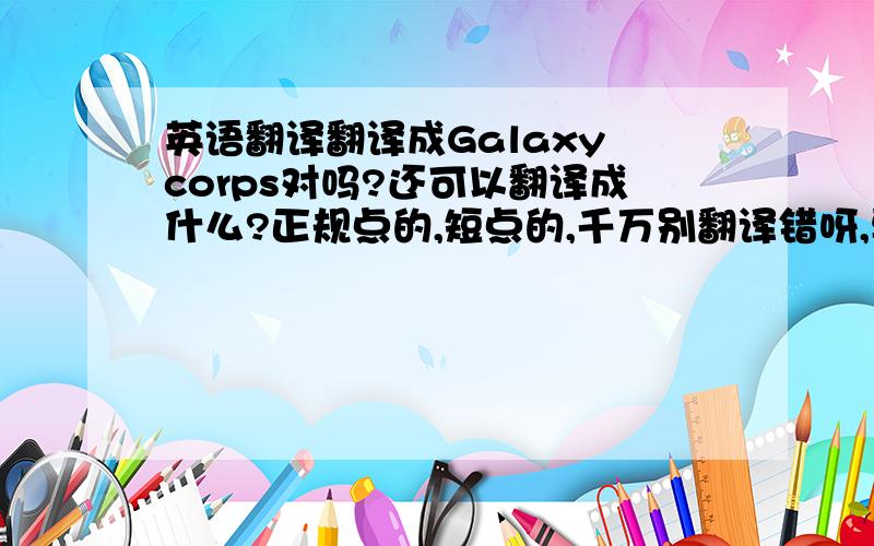 英语翻译翻译成Galaxy corps对吗?还可以翻译成什么?正规点的,短点的,千万别翻译错呀,要不我丢大人了～