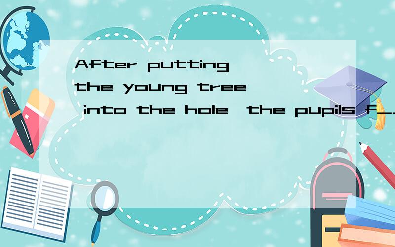 After putting the young tree into the hole,the pupils f_______.这里填什么单词?