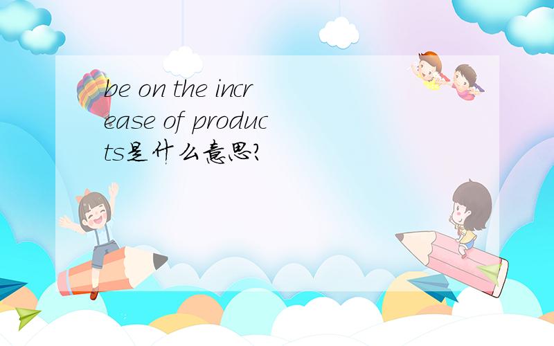 be on the increase of products是什么意思?