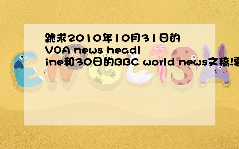 跪求2010年10月31日的VOA news headline和30日的BBC world news文稿!要文稿,越详细越好,最好是原文,1楼的玉儿,你来打什么酱油