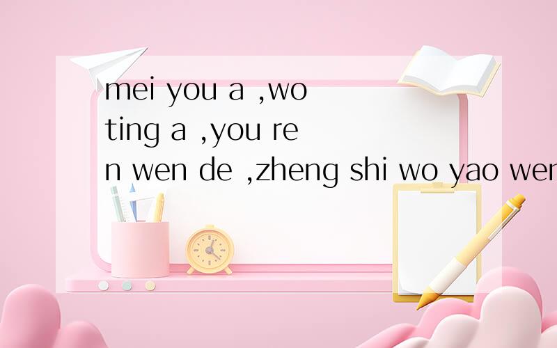 mei you a ,wo ting a ,you ren wen de ,zheng shi wo yao wen d