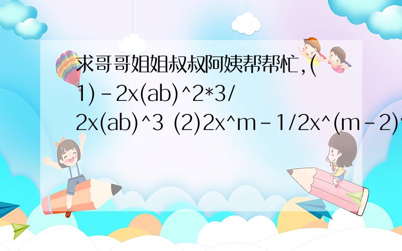 求哥哥姐姐叔叔阿姨帮帮忙,(1)-2x(ab)^2*3/2x(ab)^3 (2)2x^m-1/2x^(m-2)y^n-2+3y^n)(-4x^(m+2)y^(n+2))(1)(-2x(ab)^2*3/2x(ab)^3 (2)2x^m-1/2x^m-2y^n-2+3y^n)(-4x^m+2y^n+2)