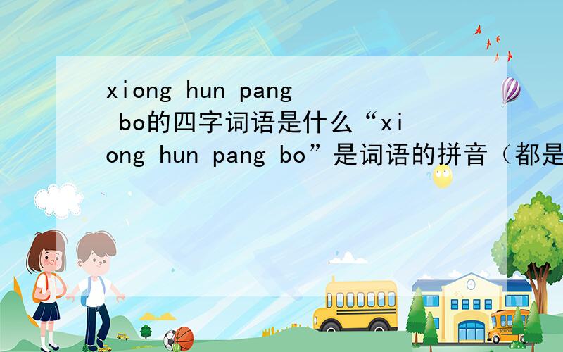xiong hun pang bo的四字词语是什么“xiong hun pang bo”是词语的拼音（都是第二音）