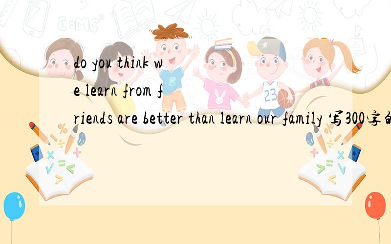 do you think we learn from friends are better than learn our family 写300字的英语作文 要举三个例子