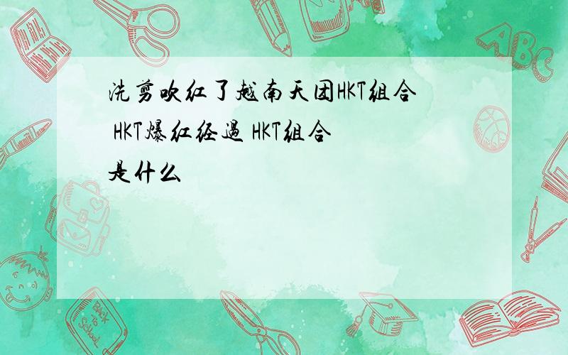 洗剪吹红了越南天团HKT组合 HKT爆红经过 HKT组合是什么