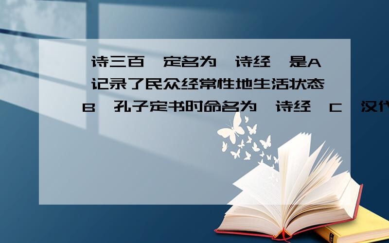 《诗三百》定名为《诗经》是A、记录了民众经常性地生活状态 B、孔子定书时命名为《诗经》C、汉代经学研究者将其定为儒家的“经”书 D、《四书》、《五经》中收录了该书