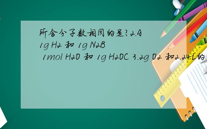 所含分子数相同的是?2.A 1g H2 和 1g N2B 1mol H2O 和 1g H2OC 3.2g O2 和2.24L的空气(标况下)D 44g CO2和6.02×1022个O2