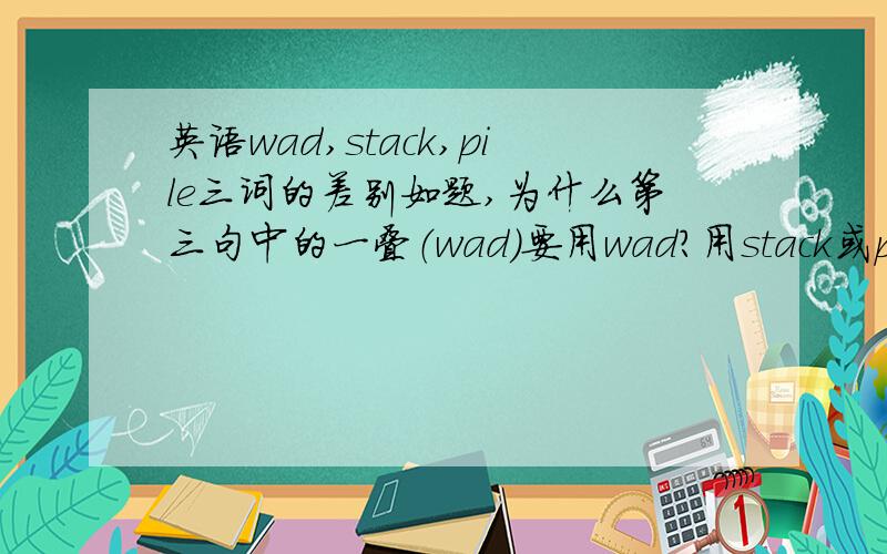 英语wad,stack,pile三词的差别如题,为什么第三句中的一叠（wad)要用wad?用stack或pile较常用的有差吗?若没差,请回答wad,stack,pile三词的差别,及“stack是整齐的一堆.pile是随便堆放的”是否如此?恳请