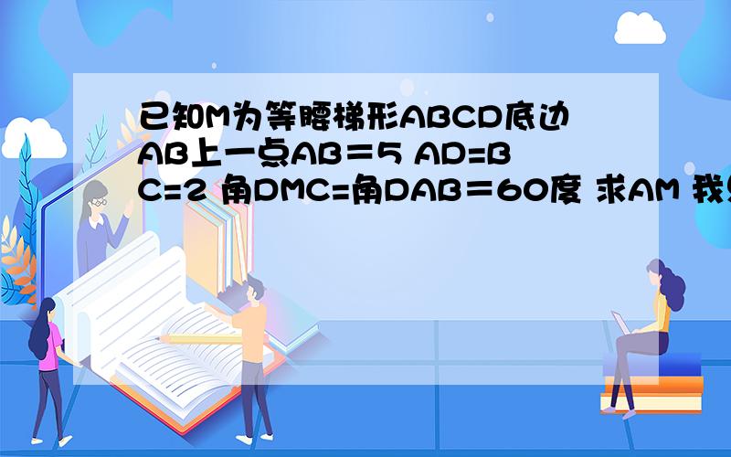 已知M为等腰梯形ABCD底边AB上一点AB＝5 AD=BC=2 角DMC=角DAB＝60度 求AM 我只知道答案是1 或4