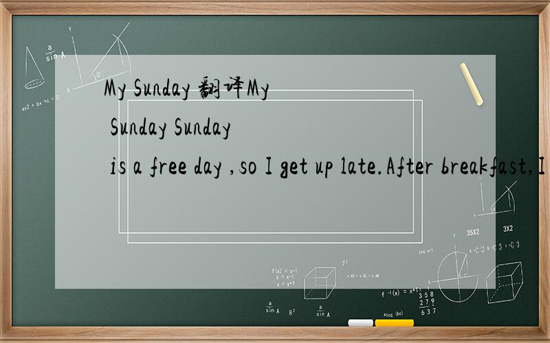 My Sunday 翻译My Sunday Sunday is a free day ,so I get up late.After breakfast,I help my mother do housework,I wash dishes,clean rooms and clean the floor.It's 12 o'clock, I have lunch with my parents.After that,we go to the zoo by bikes,we really