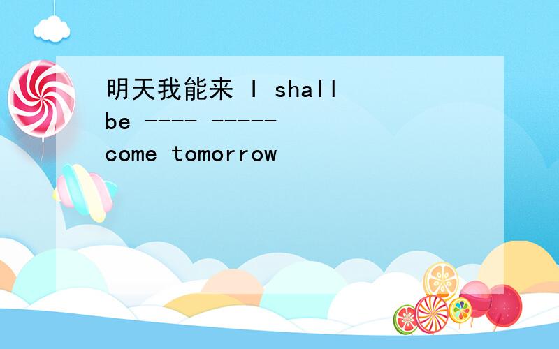 明天我能来 I shall be ---- ----- come tomorrow
