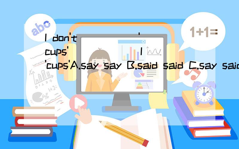 I don't _____'cups' ______I 'cups'A.say say B.said said C.say said