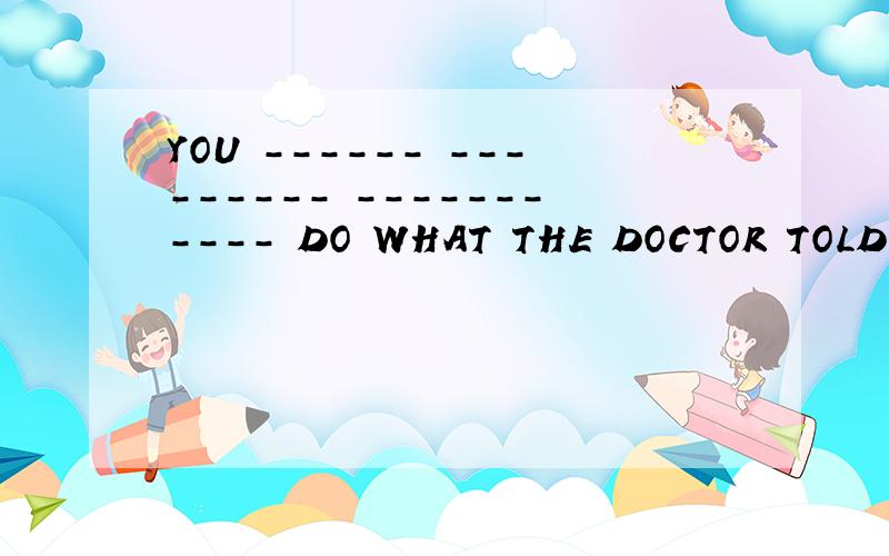YOU ------ --------- ----------- DO WHAT THE DOCTOR TOLD YOU （必须）