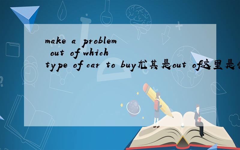 make a problem out of which type of car to buy尤其是out of这里是什么用法?