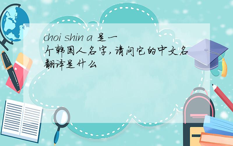 choi shin a 是一个韩国人名字,请问它的中文名翻译是什么