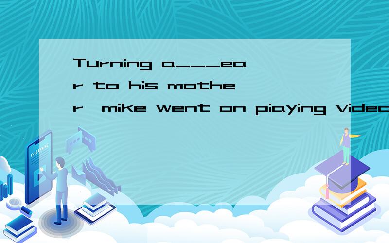 Turning a___ear to his mother,mike went on piaying video games.空格填什么