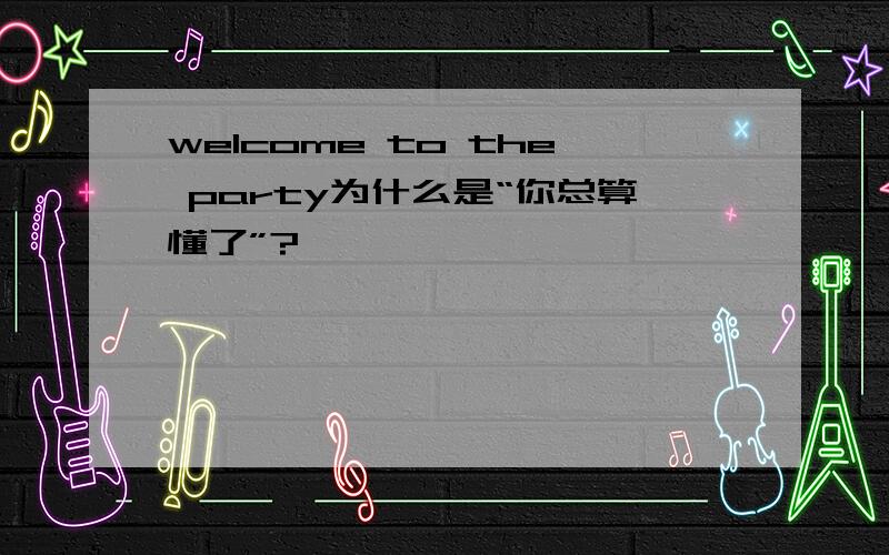 welcome to the party为什么是“你总算懂了”?