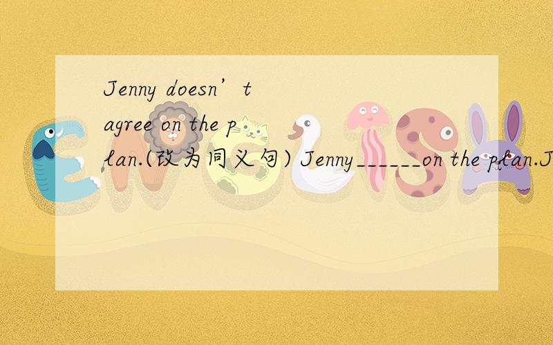 Jenny doesn’t agree on the plan.(改为同义句) Jenny______on the plan.Jenny doesn’t agree on the plan.(改为同义句)Jenny______on the plan.He is too excited to do it.(改为同义句)He is______excited______he______do it.Return my money,ple