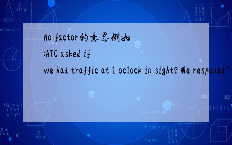 No factor的意思例如:ATC asked if we had traffic at 1 oclock in sight?We responed 