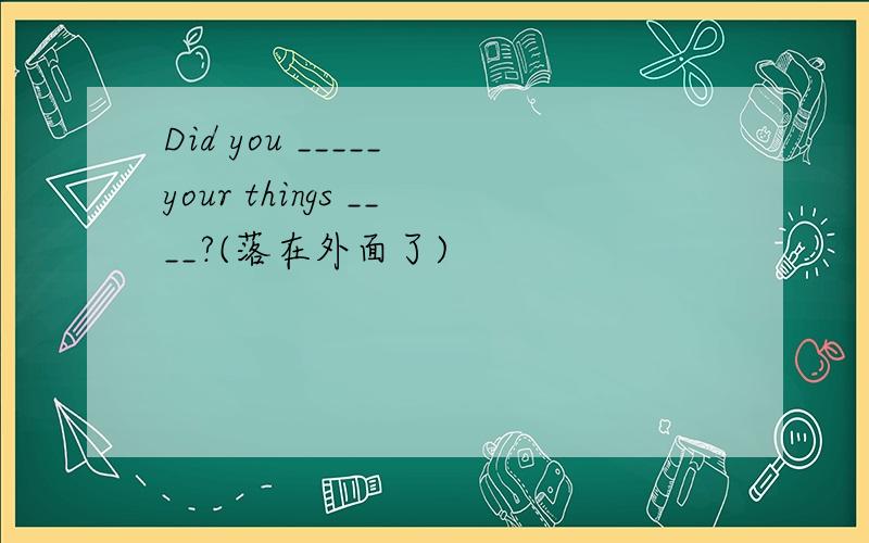 Did you _____ your things ____?(落在外面了)