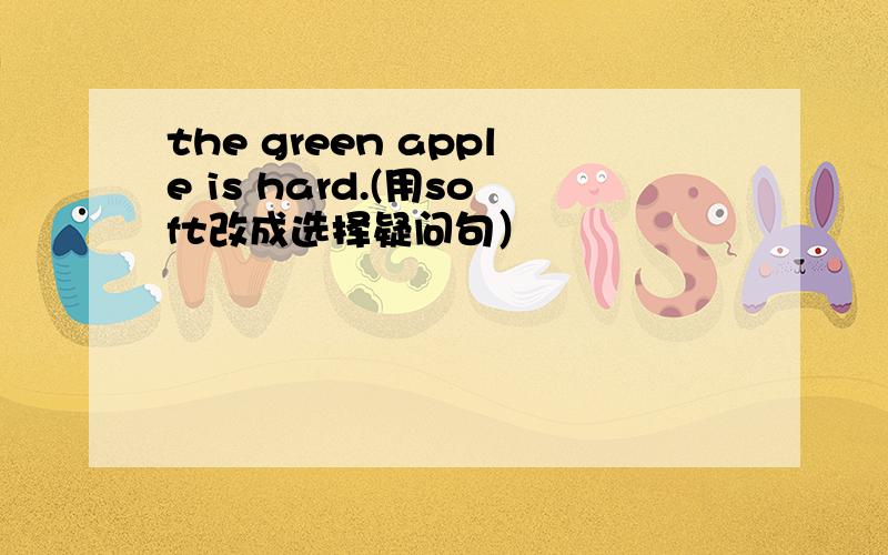 the green apple is hard.(用soft改成选择疑问句）