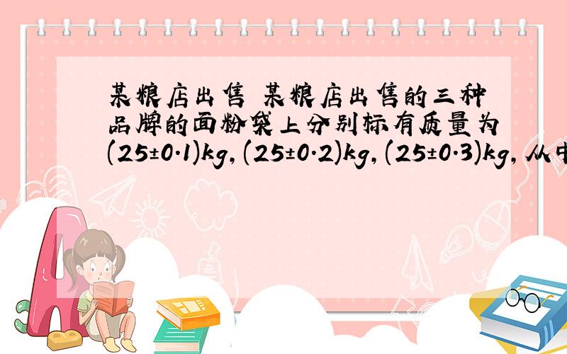 某粮店出售 某粮店出售的三种品牌的面粉袋上分别标有质量为(25±0.1)kg,(25±0.2)kg,(25±0.3)kg,从中任意拿出两袋,它们的质量最多相差___________.要算式 快