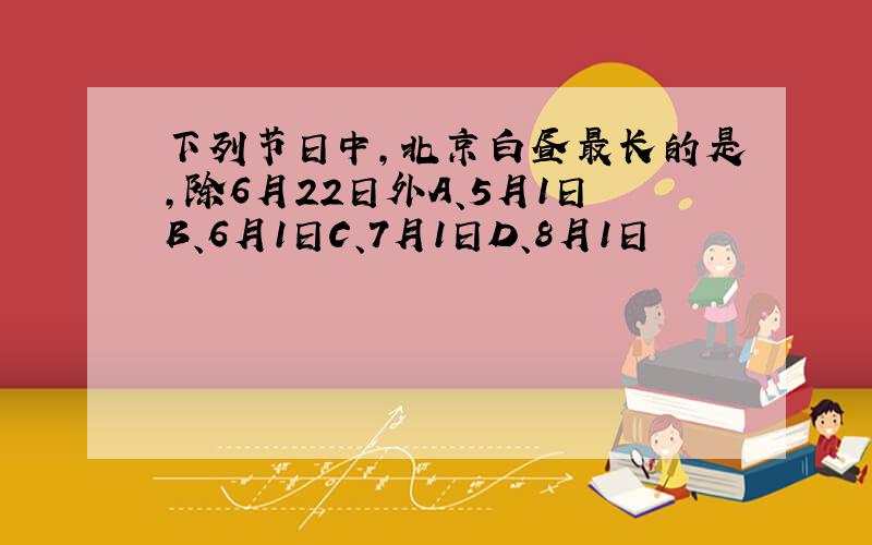 下列节日中,北京白昼最长的是,除6月22日外A、5月1日B、6月1日C、7月1日D、8月1日