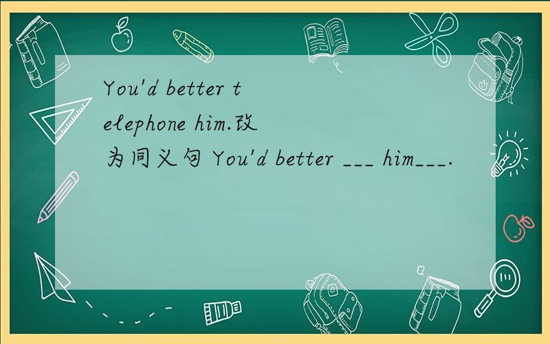 You'd better telephone him.改为同义句 You'd better ___ him___.