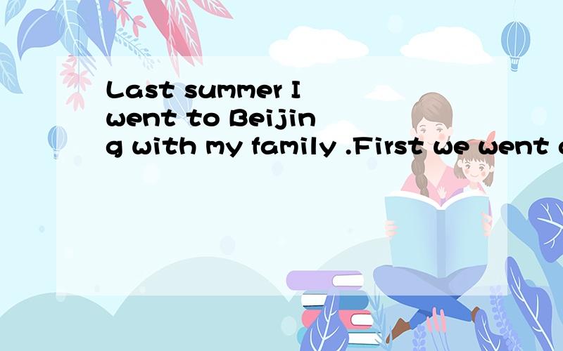Last summer I went to Beijing with my family .First we went go the Great Wall because it is the pride of our Chinese and a wonder in the world.In the afternoon we went to the summer palace .We saw much beautiful senery there.The next morning we went
