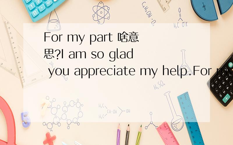 For my part 啥意思?I am so glad you appreciate my help.For my part,I admire your diligence,determination and dedication to learning English.I have no doubt with that the effort you are putting in will pay big dividends in the long run.Certainly yo