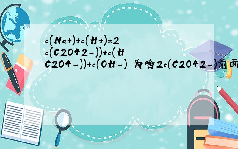 c(Na+)+c(H+)=2c(C2O42-))+c(HC2O4-))+c(OH-) 为啥2c(C2O42-)前面x2?