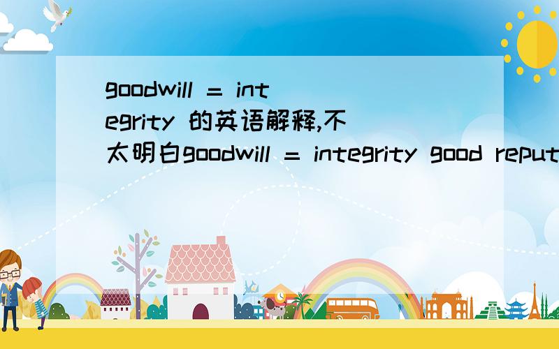 goodwill = integrity 的英语解释,不太明白goodwill = integrity good reputation of a business/intangible asset connected to customer base,track record etc好的商业名誉/intangible asset connected to customer base?业绩记录intangible asse