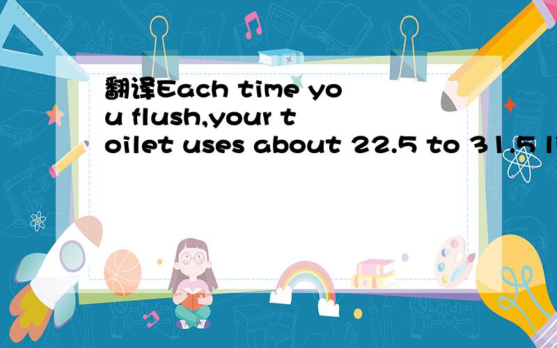 翻译Each time you flush,your toilet uses about 22.5 to 31.5 litres of water